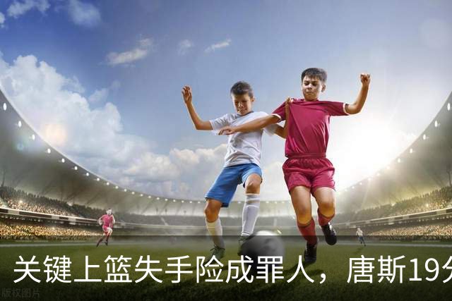 关键上篮失手险成罪人，唐斯19分13板仍助尼克斯过关
