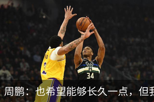 周鹏：也希望能够长久一点，但我觉得差不多是最后一个赛季了