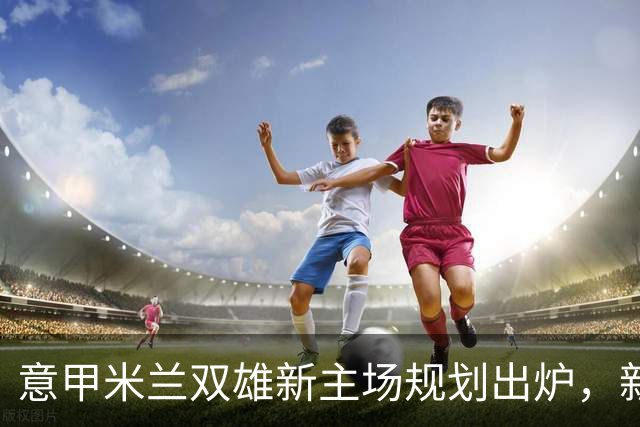 意甲米兰双雄新主场规划出炉，新球场2031-32赛季启用