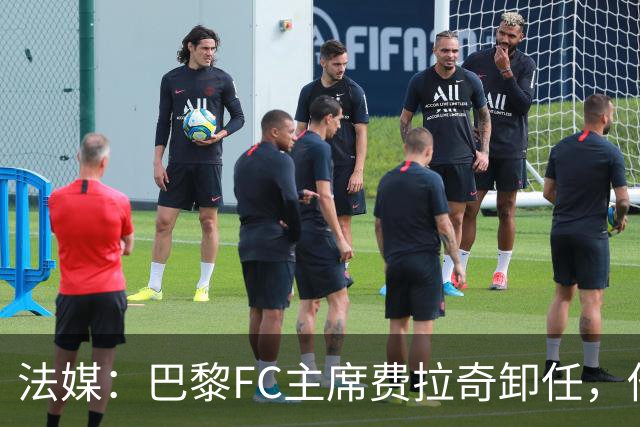 法媒：巴黎FC主席费拉奇卸任，他所持有的28.9%股份将全部转让