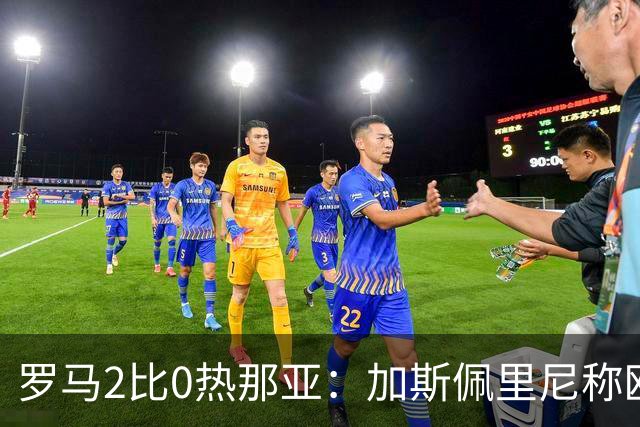 罗马2比0热那亚：加斯佩里尼称欧冠4比3失利后反弹无悬念