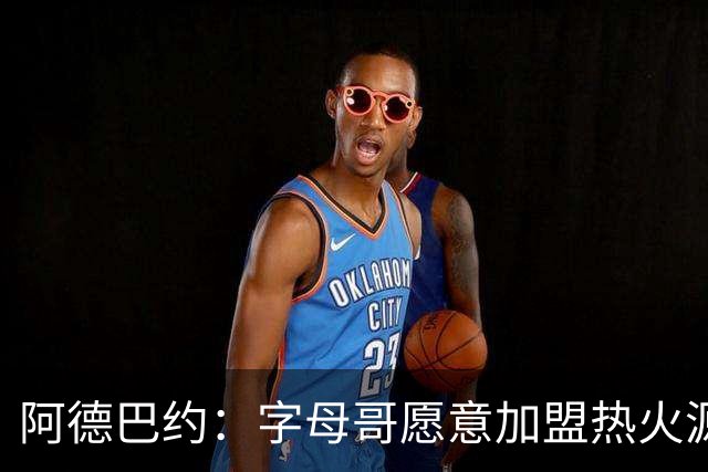 阿德巴约：字母哥愿意加盟热火源于对我的尊重