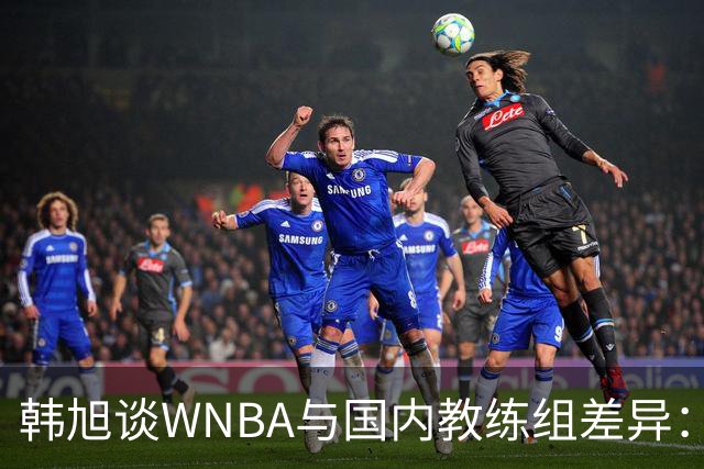 韩旭谈WNBA与国内教练组差异：那边分工明确，国内基本一主两助