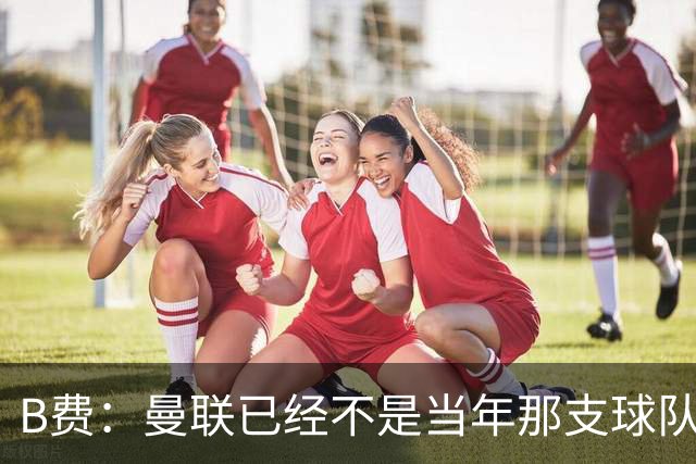 B费：曼联已经不是当年那支球队了，全队都该明白；想夺冠非常难
